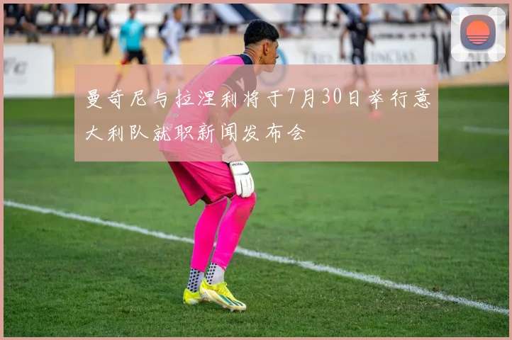 曼奇尼与拉涅利将于7月30日举行意大利队就职新闻发布会