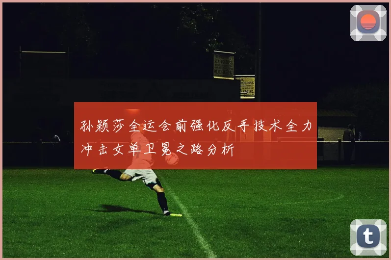孙颖莎全运会前强化反手技术全力冲击女单卫冕之路分析