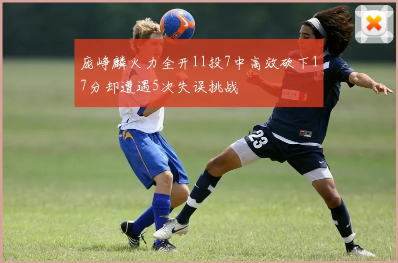 庞峥麟火力全开11投7中高效砍下17分却遭遇5次失误挑战