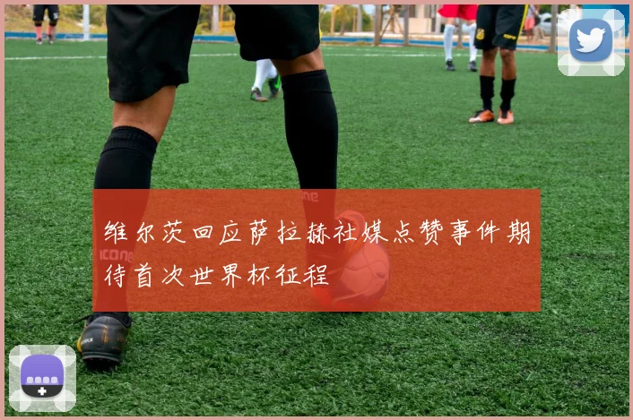 维尔茨回应萨拉赫社媒点赞事件期待首次世界杯征程