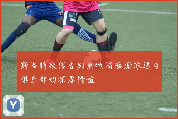 斯洛特致信告别利物浦感谢球迷与俱乐部的深厚情谊