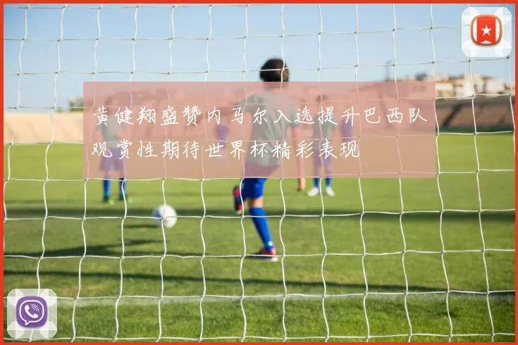 黄健翔盛赞内马尔入选提升巴西队观赏性期待世界杯精彩表现