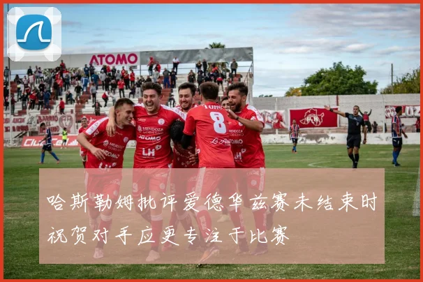 哈斯勒姆批评爱德华兹赛未结束时祝贺对手应更专注于比赛