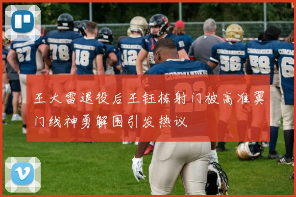 王大雷退役后王钰栋射门被高准翼门线神勇解围引发热议