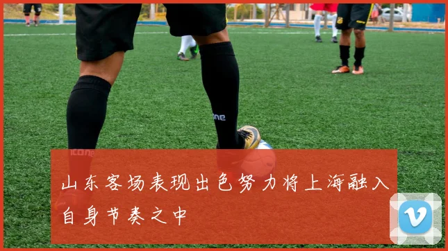 山东客场表现出色努力将上海融入自身节奏之中