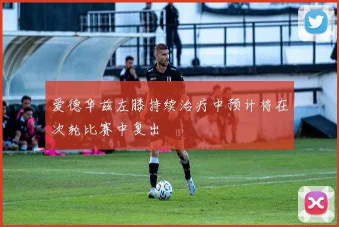 爱德华兹左膝持续治疗中预计将在次轮比赛中复出