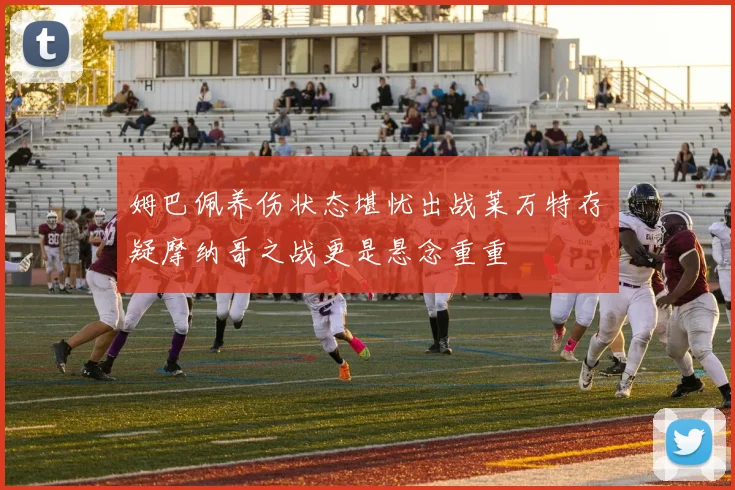 姆巴佩养伤状态堪忧出战莱万特存疑摩纳哥之战更是悬念重重