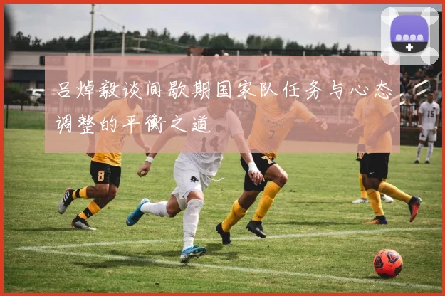 吕焯毅谈间歇期国家队任务与心态调整的平衡之道